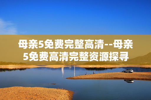 母亲5免费完整高清--母亲5免费高清完整资源探寻
