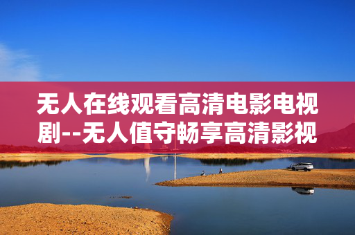 无人在线观看高清电影电视剧--无人值守畅享高清影视在线体验