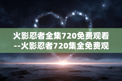 火影忍者全集720免费观看--火影忍者720集全免费观看途径解析