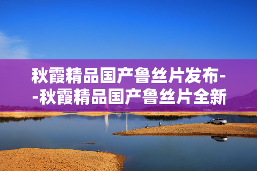 秋霞精品国产鲁丝片发布--秋霞精品国产鲁丝片全新发布
