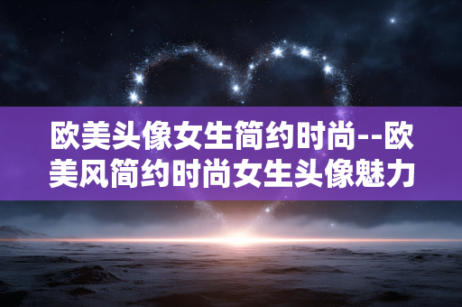 欧美头像女生简约时尚--欧美风简约时尚女生头像魅力展现