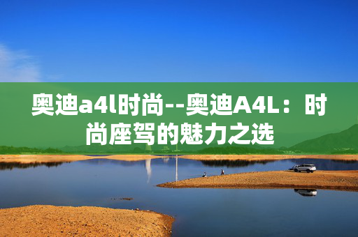奥迪a4l时尚--奥迪A4L：时尚座驾的魅力之选