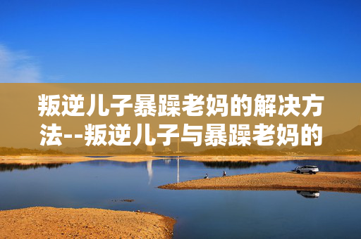 叛逆儿子暴躁老妈的解决方法--叛逆儿子与暴躁老妈的矛盾化解之道