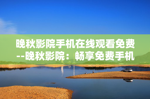 晚秋影院手机在线观看免费--晚秋影院：畅享免费手机在线观影体验