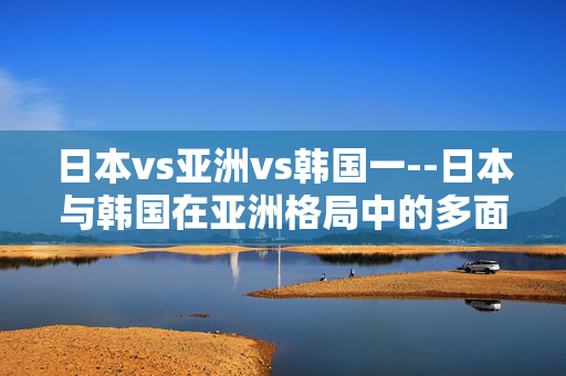 日本vs亚洲vs韩国一--日本与韩国在亚洲格局中的多面较量