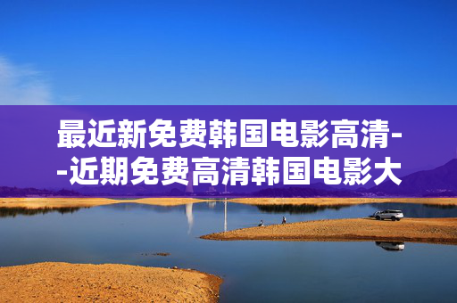 最近新免费韩国电影高清--近期免费高清韩国电影大盘点