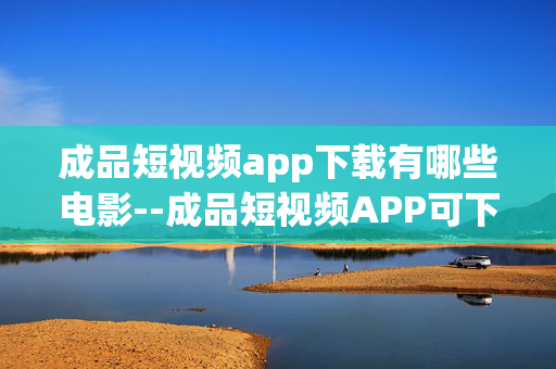 成品短视频app下载有哪些电影--成品短视频APP可下载的热门电影大盘点