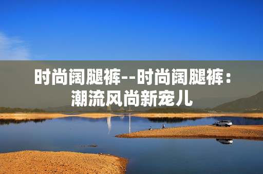 时尚阔腿裤--时尚阔腿裤：潮流风尚新宠儿