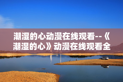 潮湿的心动漫在线观看--《潮湿的心》动漫在线观看全攻略