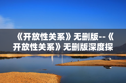 《开放性关系》无删版--《开放性关系》无删版深度探秘
