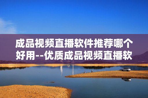 成品视频直播软件推荐哪个好用--优质成品视频直播软件推荐