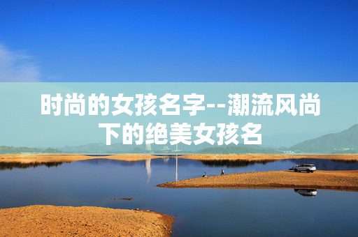 时尚的女孩名字--潮流风尚下的绝美女孩名