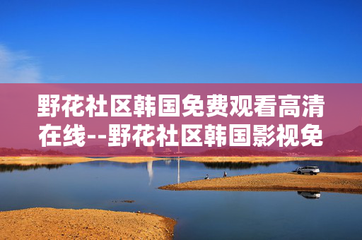 野花社区韩国免费观看高清在线--野花社区韩国影视免费高清在线观看探秘