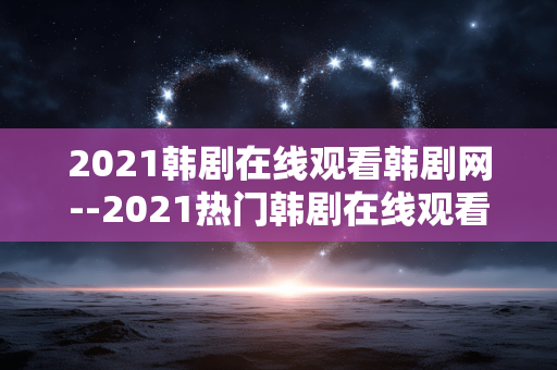 2021韩剧在线观看韩剧网--2021热门韩剧在线观看平台全解析