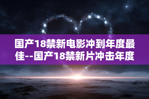国产18禁新电影冲到年度最佳--国产18禁新片冲击年度最佳宝座