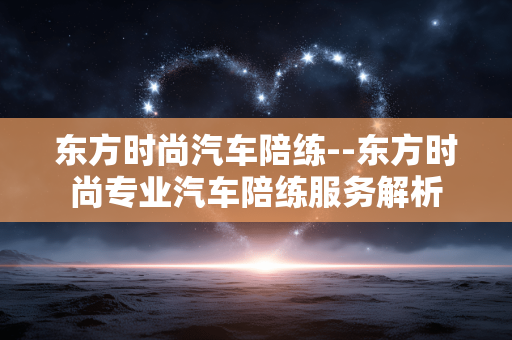 东方时尚汽车陪练--东方时尚专业汽车陪练服务解析