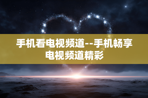 手机看电视频道--手机畅享电视频道精彩