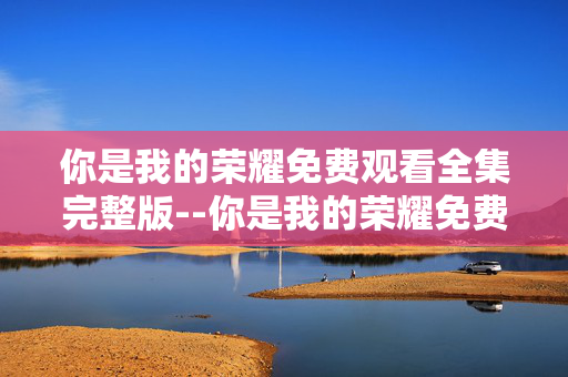 你是我的荣耀免费观看全集完整版--你是我的荣耀免费全集完整版观看全攻略