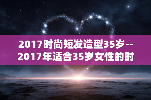 2017时尚短发造型35岁--2017年适合35岁女性的时尚短发造型