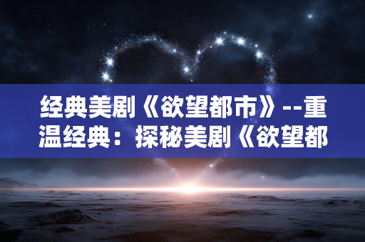 经典美剧《欲望都市》--重温经典：探秘美剧《欲望都市》的魅力