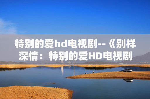 特别的爱hd电视剧--《别样深情：特别的爱HD电视剧全解析》