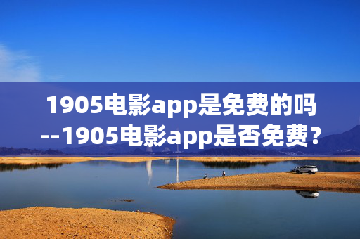 1905电影app是免费的吗--1905电影app是否免费？深度解析