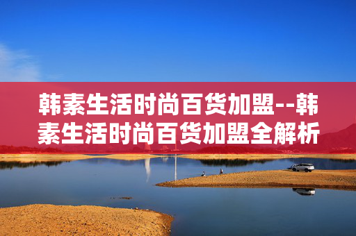 韩素生活时尚百货加盟--韩素生活时尚百货加盟全解析