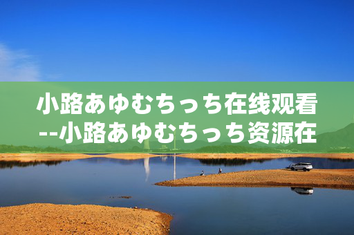 小路あゆむちっち在线观看--小路あゆむちっち资源在线观看指南