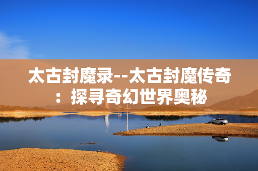 太古封魔录--太古封魔传奇：探寻奇幻世界奥秘