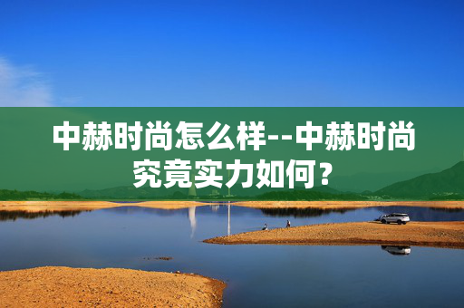 中赫时尚怎么样--中赫时尚究竟实力如何？