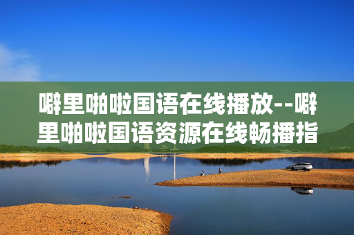 噼里啪啦国语在线播放--噼里啪啦国语资源在线畅播指南
