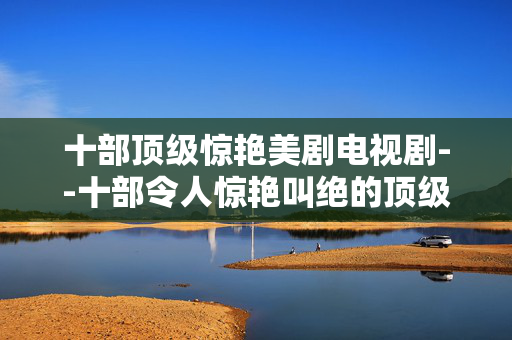 十部顶级惊艳美剧电视剧--十部令人惊艳叫绝的顶级美剧推荐