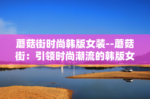 蘑菇街时尚韩版女装--蘑菇街：引领时尚潮流的韩版女装天地