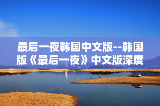 最后一夜韩国中文版--韩国版《最后一夜》中文版深度探秘