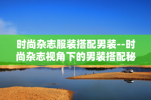 时尚杂志服装搭配男装--时尚杂志视角下的男装搭配秘籍