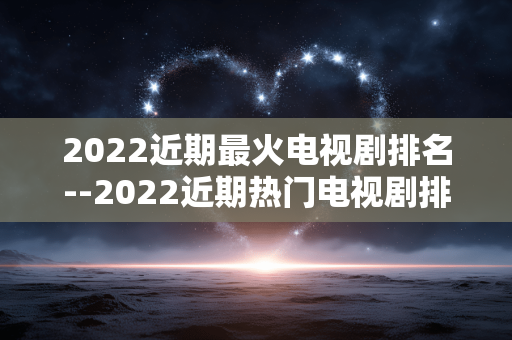 2022近期最火电视剧排名--2022近期热门电视剧排行榜