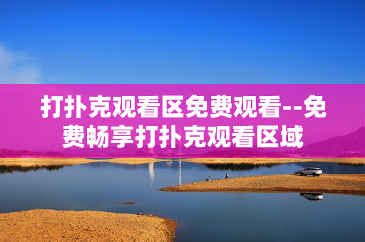 打扑克观看区免费观看--免费畅享打扑克观看区域