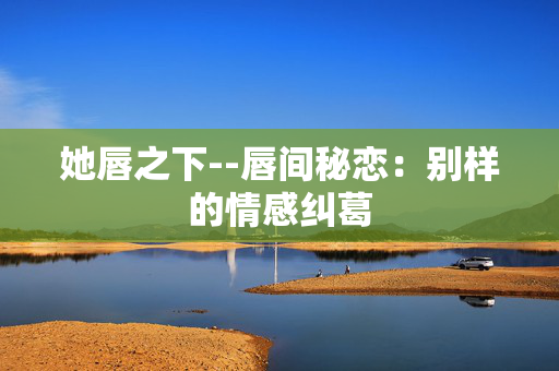 她唇之下--唇间秘恋：别样的情感纠葛