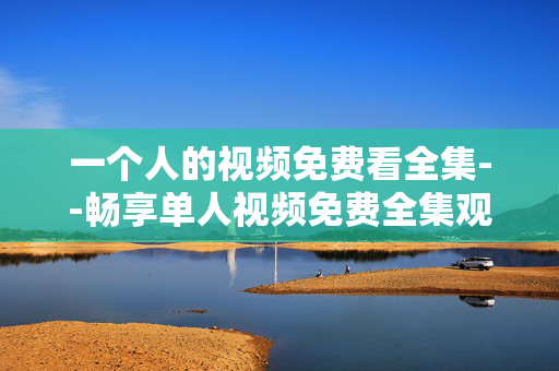 一个人的视频免费看全集--畅享单人视频免费全集观看