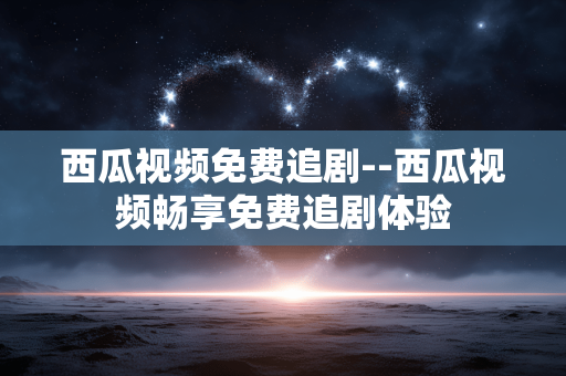 西瓜视频免费追剧--西瓜视频畅享免费追剧体验