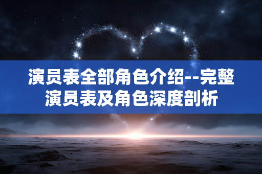 演员表全部角色介绍--完整演员表及角色深度剖析