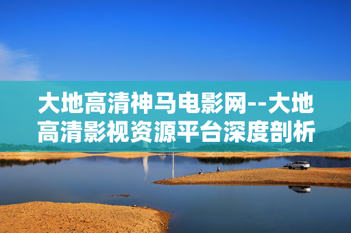 大地高清神马电影网--大地高清影视资源平台深度剖析