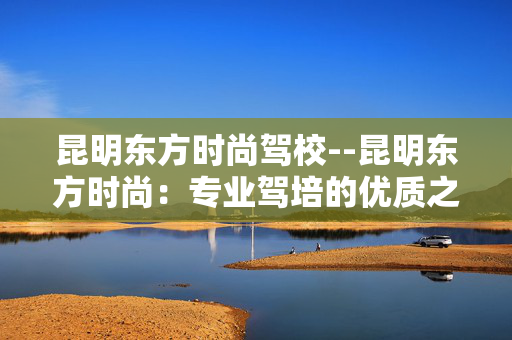 昆明东方时尚驾校--昆明东方时尚：专业驾培的优质之选