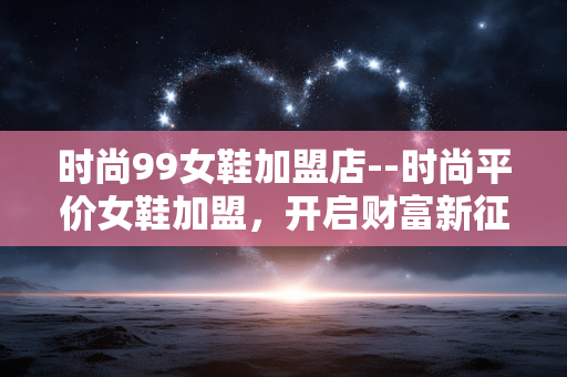时尚99女鞋加盟店--时尚平价女鞋加盟，开启财富新征程
