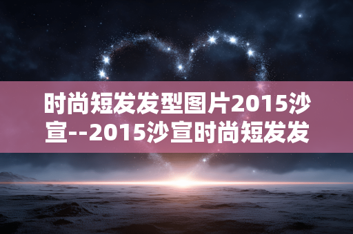 时尚短发发型图片2015沙宣--2015沙宣时尚短发发型图片大赏
