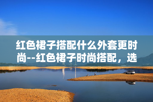 红色裙子搭配什么外套更时尚--红色裙子时尚搭配，选对外套魅力升级