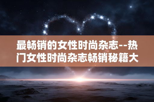最畅销的女性时尚杂志--热门女性时尚杂志畅销秘籍大揭秘