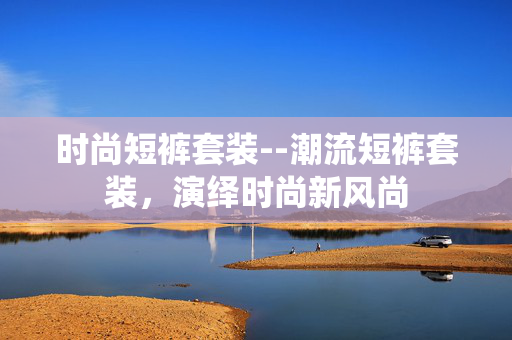 时尚短裤套装--潮流短裤套装，演绎时尚新风尚