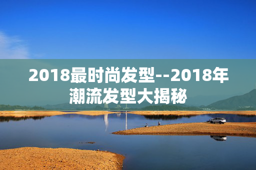 2018最时尚发型--2018年潮流发型大揭秘