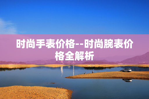 时尚手表价格--时尚腕表价格全解析